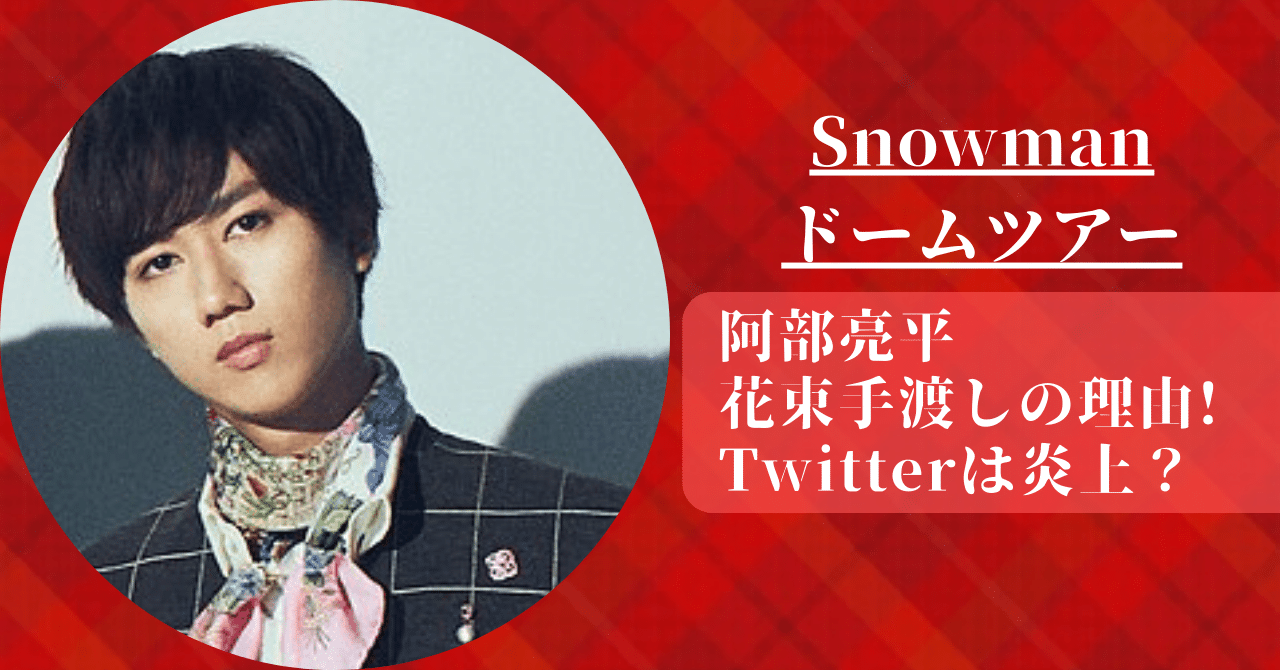 Snowmanドームツアーで阿部亮平 が女性に花束手渡しの理由とTwitterの炎上内容について。